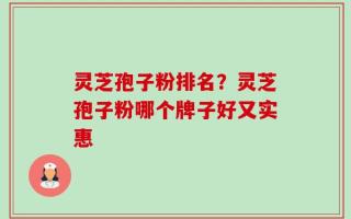灵芝孢子粉排名？灵芝孢子粉哪个牌子好又实惠