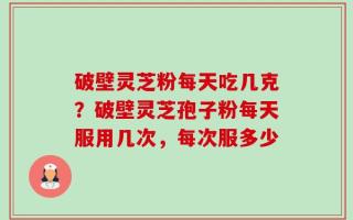 破壁灵芝粉每天吃几克？破壁灵芝孢子粉每天服用几次，每次服多少