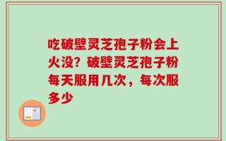 吃破壁灵芝孢子粉会上火没？破壁灵芝孢子粉每天服用几次，每次服多少