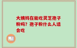 大姨妈在能吃灵芝孢子粉吗？孢子粉什么人适合吃