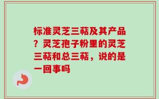 标准灵芝三萜及其产品？灵芝孢子粉里的灵芝三萜和总三萜，说的是一回事吗