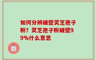 如何分辨破壁灵芝孢子粉？灵芝孢子粉破壁99%什么意思