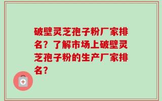 破壁灵芝孢子粉厂家排名？了解市场上破壁灵芝孢子粉的生产厂家排名？
