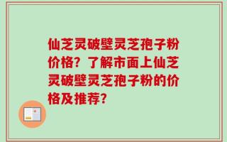仙芝灵破壁灵芝孢子粉价格？了解市面上仙芝灵破壁灵芝孢子粉的价格及推荐？
