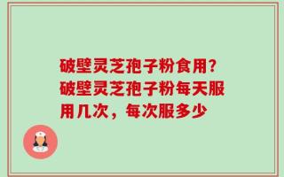 破壁灵芝孢子粉食用？破壁灵芝孢子粉每天服用几次，每次服多少