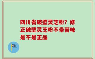 四川省破壁灵芝粉？修正破壁灵芝粉不带苦味是不是正品
