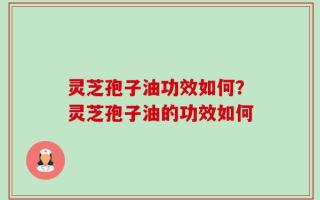 灵芝孢子油功效如何？灵芝孢子油的功效如何