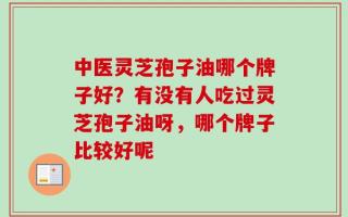 中医灵芝孢子油哪个牌子好？有没有人吃过灵芝孢子油呀，哪个牌子比较好呢