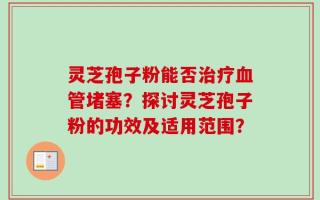 灵芝孢子粉能否治疗血管堵塞？探讨灵芝孢子粉的功效及适用范围？