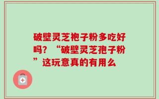 破壁灵芝袍子粉多吃好吗？“破壁灵芝孢子粉”这玩意真的有用么
