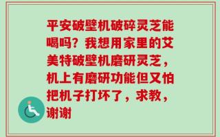 平安破壁机破碎灵芝能喝吗？我想用家里的艾美特破壁机磨研灵芝，机上有磨研功能但又怕把机子打坏了，求教，谢谢