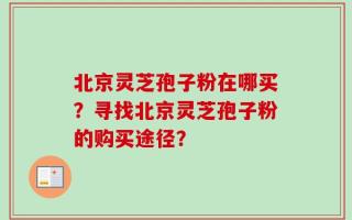 北京灵芝孢子粉在哪买？寻找北京灵芝孢子粉的购买途径？
