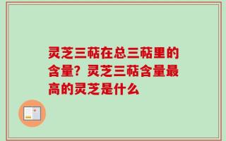 灵芝三萜在总三萜里的含量？灵芝三萜含量最高的灵芝是什么