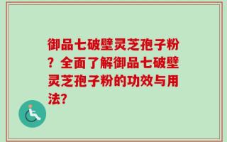 御品七破壁灵芝孢子粉？全面了解御品七破壁灵芝孢子粉的功效与用法？