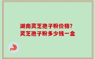 湖南灵芝孢子粉价格？灵芝孢子粉多少钱一盒