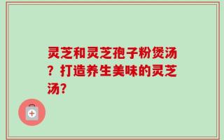 灵芝和灵芝孢子粉煲汤？打造养生美味的灵芝汤？