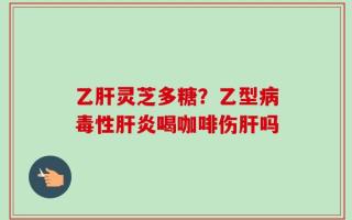 乙肝灵芝多糖？乙型病毒性肝炎喝咖啡伤肝吗