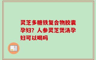 灵芝多糖铁复合物胶囊孕妇？人参灵芝煲汤孕妇可以喝吗