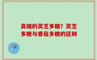 高端的灵芝多糖？灵芝多糖与香菇多糖的区别