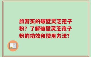 旅游买的破壁灵芝孢子粉？了解破壁灵芝孢子粉的功效和使用方法？