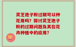 灵芝孢子粉过期可以种花用吗？探讨灵芝孢子粉的过期问题及其在花卉种植中的应用？