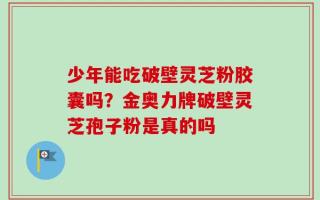 少年能吃破壁灵芝粉胶囊吗？金奥力牌破壁灵芝孢子粉是真的吗