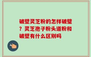 破壁灵芝粉的怎样破璧？灵芝孢子粉头道粉和破壁有什么区别吗