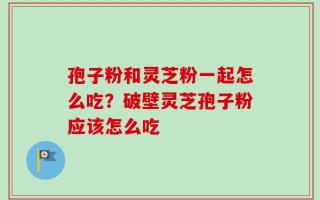 孢子粉和灵芝粉一起怎么吃？破壁灵芝孢子粉应该怎么吃