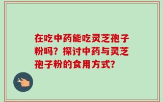在吃中药能吃灵芝孢子粉吗？探讨中药与灵芝孢子粉的食用方式？