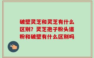 破壁灵芝和灵芝有什么区别？灵芝孢子粉头道粉和破壁有什么区别吗