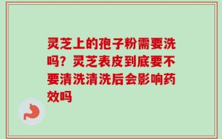 灵芝上的孢子粉需要洗吗？灵芝表皮到底要不要清洗清洗后会影响药效吗