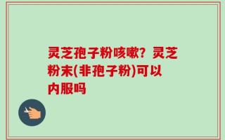 灵芝孢子粉咳嗽？灵芝粉末(非孢子粉)可以内服吗