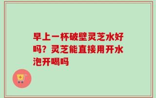 早上一杯破壁灵芝水好吗？灵芝能直接用开水泡开喝吗