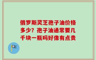 俄罗斯灵芝孢子油价格多少？孢子油通常要几千块一瓶吗好像有点贵