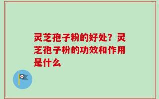 灵芝孢子粉的好处？灵芝孢子粉的功效和作用是什么