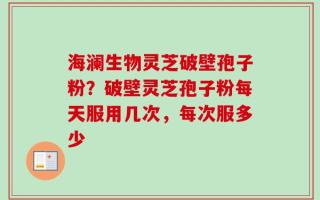海澜生物灵芝破壁孢子粉？破壁灵芝孢子粉每天服用几次，每次服多少