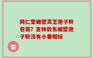 同仁堂破壁灵芝孢子粉包装？吉林敖东破壁孢子粉没有小看帽标
