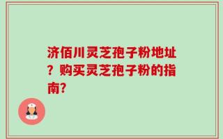 济佰川灵芝孢子粉地址？购买灵芝孢子粉的指南？