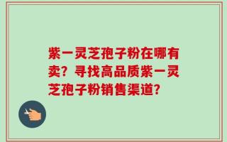 紫一灵芝孢子粉在哪有卖？寻找高品质紫一灵芝孢子粉销售渠道？