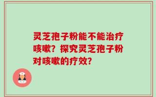 灵芝孢子粉能不能治疗咳嗽？探究灵芝孢子粉对咳嗽的疗效？