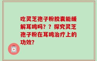 吃灵芝孢子粉胶囊能缓解耳鸣吗？？探究灵芝孢子粉在耳鸣治疗上的功效？