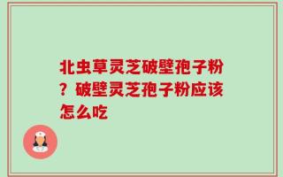 北虫草灵芝破壁孢子粉？破壁灵芝孢子粉应该怎么吃