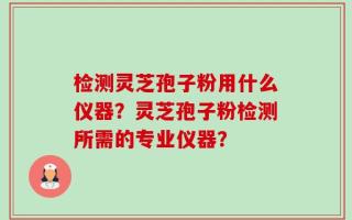 检测灵芝孢子粉用什么仪器？灵芝孢子粉检测所需的专业仪器？