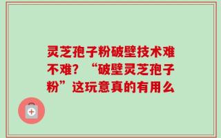 灵芝孢子粉破壁技术难不难？“破壁灵芝孢子粉”这玩意真的有用么