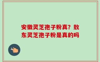安徽灵芝孢子粉真？敖东灵芝孢子粉是真的吗