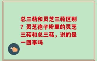 总三萜和灵芝三萜区别？灵芝孢子粉里的灵芝三萜和总三萜，说的是一回事吗