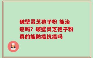 破壁灵芝孢子粉 能治癌吗？破壁灵芝孢子粉真的能防癌抗癌吗