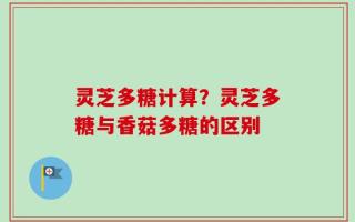灵芝多糖计算？灵芝多糖与香菇多糖的区别