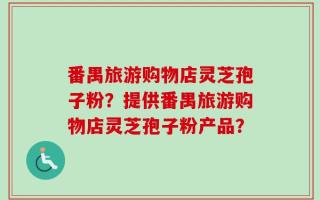 番禺旅游购物店灵芝孢子粉？提供番禺旅游购物店灵芝孢子粉产品？
