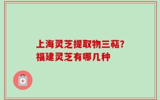 上海灵芝提取物三萜？福建灵芝有哪几种
